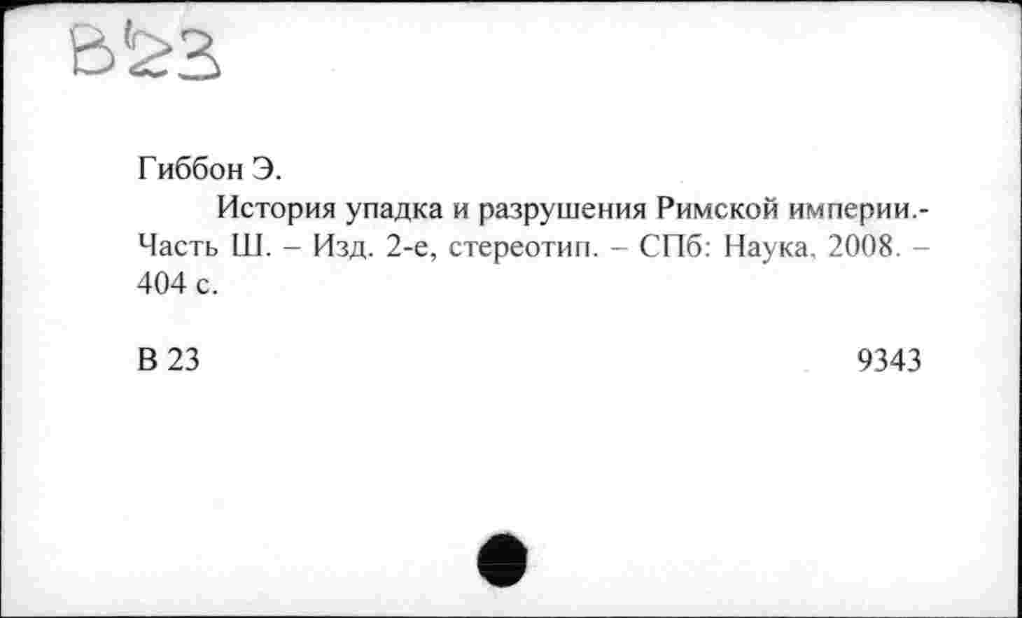 ﻿Гиббон Э.
История упадка и разрушения Римской империи,-Часть Ш. - Изд. 2-е, стереотип. - СПб: Наука. 2008. -404 с.
В 23
9343